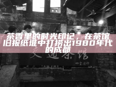 茶香里的时光印记，在茶馆旧报纸堆中打捞出1980年代的成都