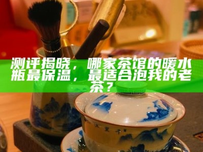 测评揭晓，哪家茶馆的暖水瓶最保温，最适合泡我的老茶？