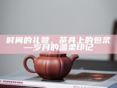 时间的礼赞，茶具上的包浆—岁月的温柔印记